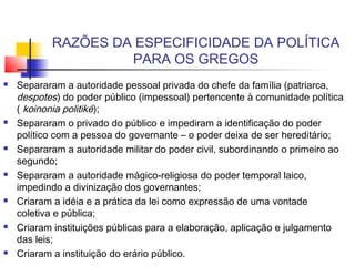 RAZÕES DA ESPECIFICIDADE DA POLÍTICA
PARA OS GREGOS
 Separaram a autoridade pessoal privada do chefe da família (patriarca,
despotes) do poder público (impessoal) pertencente à comunidade política
( koinonia politiké);
 Separaram o privado do público e impediram a identificação do poder
político com a pessoa do governante – o poder deixa de ser hereditário;
 Separaram a autoridade militar do poder civil, subordinando o primeiro ao
segundo;
 Separaram a autoridade mágico-religiosa do poder temporal laico,
impedindo a divinização dos governantes;
 Criaram a idéia e a prática da lei como expressão de uma vontade
coletiva e pública;
 Criaram instituições públicas para a elaboração, aplicação e julgamento
das leis;
 Criaram a instituição do erário público.
 