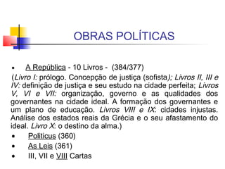 OBRAS POLÍTICAS
 
•       A República - 10 Livros - (384/377)
(Livro I: prólogo. Concepção de justiça (sofista); Livros II, III e
IV: definição de justiça e seu estudo na cidade perfeita; Livros
V, VI e VII: organização, governo e as qualidades dos
governantes na cidade ideal. A formação dos governantes e
um plano de educação. Livros VIII e IX: cidades injustas.
Análise dos estados reais da Grécia e o seu afastamento do
ideal. Livro X: o destino da alma.)
•       Politicus (360)
•       As Leis (361)
•       III, VII e VIII Cartas
 
