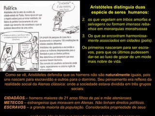 Aristóteles distinguia duas espécie de seres  humanos:  os que vegetam em tribos amorfas e selvagens ou formam imensos reba-nhos em monarquias monstruosas Os que se encontram harmoniosa-mente associados em cidades (polis). Os primeiros nasceram para ser escra-vos, para que os últimos pudessem dar-se ao luxo de gozar de um modo mais nobre de vida. Como se vê, Aristóteles defendia que os homens não são  naturalmente  iguais, pois uns nascem para escravidão e outros para o domínio. Seu pensamento era reflexo da realidade social da Atenas clássica: onde a sociedade estava dividida em três grupos sociais: CIDADÃOS  – homens maiores de 21 anos filhos de pai e mãe atenienses. METECOS  – estrangeiros que moravam em Atenas. Não tinham direitos políticos. ESCRAVOS  – a grande maioria da população. Considerados propriedade de seus  senhores. Havia leis que impediam maus tratos contra escravos. 