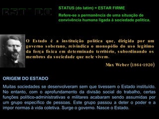STATUS (do latim) = ESTAR FIRME Refere-se a permanência de uma situação de convivência humana ligada à sociedade política. O Estado é a instituição política que, dirigida por um governo soberano, reivindica o monopólio do uso legítimo da força física em determinado território, subordinando os membros da sociedade que nele vivem. Max Weber (1864-1920) ORIGEM DO ESTADO Muitas sociedades se desenvolveram sem que tivessem o Estado instituído. No entanto, com o aprofundamento da divisão social do trabalho, certas funções político-administrativas e militares acabaram sendo assumidas por um grupo específico de pessoas. Este grupo passou a deter o poder e a impor normas à vida coletiva. Surge o governo. Nasce o Estado.  