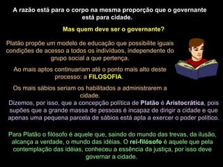 A razão está para o corpo na mesma proporção que o governante está para cidade.  Mas quem deve ser o governante? Platão propõe um modelo de educação que possibilite iguais condições de acesso a todos os indivíduos, independente do grupo social a que pertença. Ao mais aptos continuariam até o ponto mais alto deste processo: a  FILOSOFIA .  Os mais sábios seriam os habilitados a administrarem a cidade. Dizemos, por isso, que a concepção política de  Platão  é  Aristocrática , pois supões que a grande massa de pessoas é incapaz de dirigir a cidade e que apenas uma pequena parcela de sábios está apta a exercer o poder político. Para Platão o filósofo é aquele que, saindo do mundo das trevas, da ilusão, alcança a verdade, o mundo das idéias. O  rei-filósofo  é aquele que pela contemplação das idéias, conheceu a essência da justiça, por isso deve governar a cidade.  