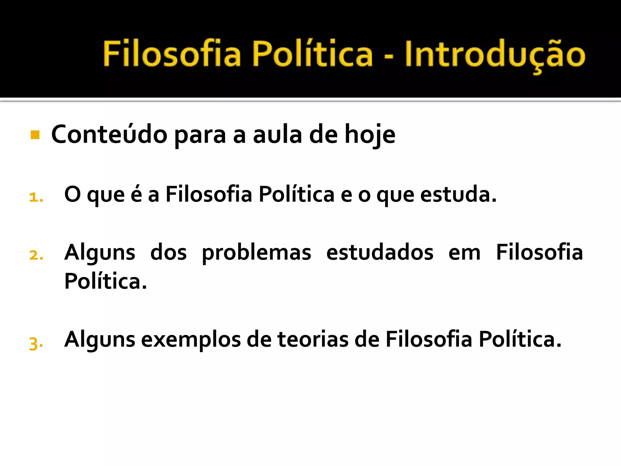  Conteúdo para a aula de hoje
1. O que é a Filosofia Política e o que estuda.
2. Alguns dos problemas estudados em Filosofia
Política.
3. Alguns exemplos de teorias de Filosofia Política.