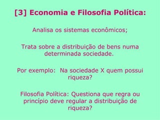 [3] Economia e Filosofia Política: Analisa os sistemas econômicos; Trata sobre a distribuição de bens numa determinada sociedade.  Por exemplo:  Na sociedade X quem possui riqueza? Filosofia Política: Questiona que regra ou princípio deve regular a distribuição de riqueza? 