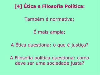 [4] Ética e Filosofia Política: Também é normativa; É mais ampla; A Ética questiona: o que é justiça? A Filosofia política questiona: como deve ser uma sociedade justa? 
