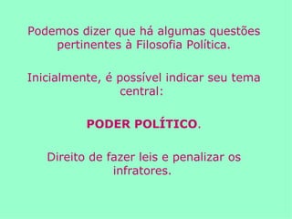 Podemos dizer que há algumas questões pertinentes à Filosofia Política. Inicialmente, é possível indicar seu tema central:  PODER POLÍTICO . Direito de fazer leis e penalizar os infratores.   