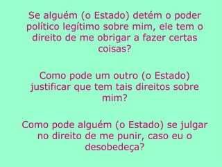 Se alguém (o Estado) detém o poder político legítimo sobre mim, ele tem o direito de me obrigar a fazer certas coisas? Como pode um outro (o Estado) justificar que tem tais direitos sobre mim? Como pode alguém (o Estado) se julgar no direito de me punir, caso eu o desobedeça? 
