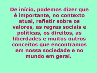 De início, podemos dizer que é importante, no contexto atual, refletir sobre os valores, as regras sociais e políticas, os direitos, as liberdades e muitos outros conceitos que encontramos em nossa sociedade e no mundo em geral.  