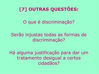 [7] OUTRAS QUESTÕES: O que é discriminação? Serão injustas todas as formas de discriminação? Há alguma justificação para dar um tratamento desigual a certos cidadãos? 