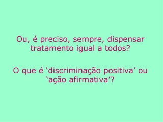 Ou, é preciso, sempre, dispensar tratamento igual a todos? O que é ‘discriminação positiva’ ou ‘ação afirmativa’? 