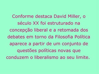 Conforme destaca David Miller, o século XX foi estruturado na concepção liberal e a retomada dos debates em torno da Filosofia Política aparece a partir de um conjunto de questões políticas novas que conduzem o liberalismo ao seu limite.  
