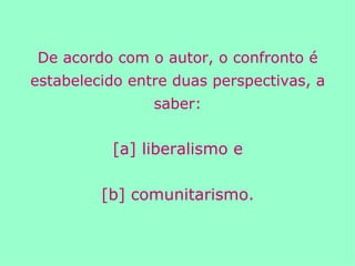 De acordo com o autor, o confronto é estabelecido entre duas perspectivas, a saber: [a] liberalismo e [b] comunitarismo. 