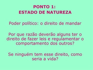 PONTO 1:  ESTADO DE NATUREZA Poder político: o direito de mandar Por que razão deverão alguns ter o direito de fazer leis e regulamentar o comportamento dos outros? Se ninguém tem esse direito, como seria a vida? 