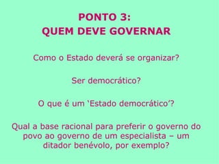 PONTO 3:  QUEM DEVE GOVERNAR Como o Estado deverá se organizar? Ser democrático? O que é um ‘Estado democrático’? Qual a base racional para preferir o governo do povo ao governo de um especialista – um ditador benévolo, por exemplo? 