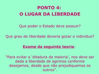 PONTO 4:  O LUGAR DA LIBERDADE Que poder o Estado deve possuir? Que grau de liberdade deveria gozar o indivíduo? Exame da seguinte teoria :  “ Para evitar a ‘ditadura da maioria’, nos deve ser dada a liberdade de agirmos conforme desejamos, desde que não prejudiquemos os outros”. 