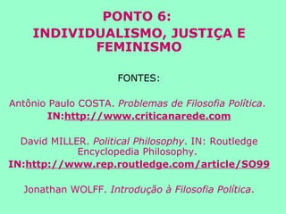 PONTO 6:  INDIVIDUALISMO, JUSTIÇA E FEMINISMO FONTES: Antônio Paulo COSTA.  Problemas de Filosofia Política .  IN: http://www.criticanarede.com David MILLER.  Political Philosophy . IN: Routledge Encyclopedia Philosophy.  IN: http://www.rep.routledge.com/article/SO99 Jonathan WOLFF.  Introdução à Filosofia Política . 