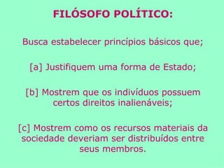 FILÓSOFO POLÍTICO: Busca estabelecer princípios básicos que; [a] Justifiquem uma forma de Estado; [b] Mostrem que os indivíduos possuem certos direitos inalienáveis; [c] Mostrem como os recursos materiais da sociedade deveriam ser distribuídos entre seus membros. 