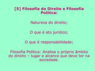 [5] Filosofia do Direito e Filosofia Política: Natureza do direito; O que é ato jurídico; O que é responsabilidade; Filosofia Política: Analisa o próprio âmbito do direito – lugar e alcance que deve ter na sociedade. 
