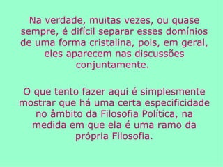 Na verdade, muitas vezes, ou quase sempre, é difícil separar esses domínios de uma forma cristalina, pois, em geral, eles aparecem nas discussões conjuntamente.  O que tento fazer aqui é simplesmente mostrar que há uma certa especificidade no âmbito da Filosofia Política, na medida em que ela é uma ramo da própria Filosofia. 