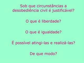 Sob que circunstâncias a desobediência civil é justificável? O que é liberdade? O que é igualdade? É possível atingi-las e realizá-las? De que modo? 
