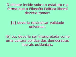O debate incide sobre o estatuto e a forma que a Filosofia Política liberal deveria tomar: [a] deveria reivindicar validade universal; [b] ou, deveria ser interpretada como uma cultura política das democracias liberais ocidentais. 