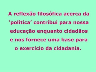 A reflexão filosófica acerca da ‘política’ contribui para nossa educação enquanto cidadãos e nos fornece uma base para o exercício da cidadania.  