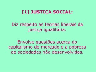 [1] JUSTIÇA SOCIAL: Diz respeito as teorias liberais da justiça igualitária. Envolve questões acerca do capitalismo de mercado e a pobreza de sociedades não desenvolvidas. 
