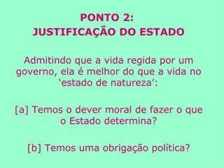 PONTO 2:  JUSTIFICAÇÃO DO ESTADO Admitindo que a vida regida por um governo, ela é melhor do que a vida no ‘estado de natureza’: [a] Temos o dever moral de fazer o que o Estado determina? [b] Temos uma obrigação política? 