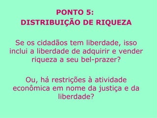 PONTO 5:  DISTRIBUIÇÃO DE RIQUEZA Se os cidadãos tem liberdade, isso inclui a liberdade de adquirir e vender riqueza a seu bel-prazer? Ou, há restrições à atividade econômica em nome da justiça e da liberdade? 