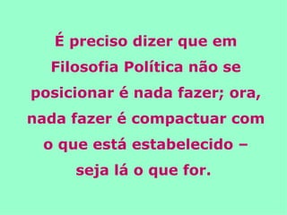 É preciso dizer que em Filosofia Política não se posicionar é nada fazer; ora, nada fazer é compactuar com o que está estabelecido – seja lá o que for.   