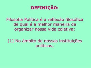 DEFINIÇÃO: Filosofia Política é a reflexão filosófica de qual é a melhor maneira de organizar nossa vida coletiva: [1] No âmbito de nossas instituições políticas; 