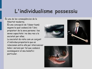 L'individualisme possessiu És una de les conseqüències de la llibertat moderna.  És una concepció de l'ésser humà segons la qual cadascú és l'únic propietari de la seva persona i les seves capacitats i no deu res a la societat per elles.  La societat és vista com un conjunt d'individus propietaris que es relacionen entre ells  per intercanviar béns i serveis per tal que cadascú aconsegueixi el seu benefici  particular. 