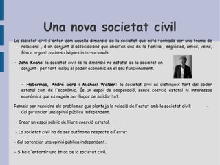 La societat civil... ..com a societat comercial Segons Adam Smith el fi bàsic de l'estat és assegurar el creixement econòmic.  La societat civil està formada per individus propensos a l'intercanvi, sorgit de la recerca del benefici mutu. Això dóna lloc a l'aparició del mercat com a lloc per a l'intercanvi lliure de béns i serveis.  .. com a sistema de necessitats Segons Hegel, la societat civil és com un espai on cadascú es fi per si mateix i els altres són mitjans per al fi d'un individu particular . Degut a les tensions i contradiccions, la societat civil manca de capacitat per proporcionar un progrés social, per tant, una autoritat pública ha d’assegurar el funcionament.  