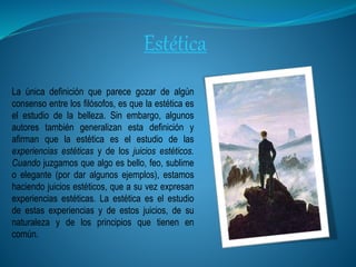 Estética
La única definición que parece gozar de algún
consenso entre los filósofos, es que la estética es
el estudio de la belleza. Sin embargo, algunos
autores también generalizan esta definición y
afirman que la estética es el estudio de las
experiencias estéticas y de los juicios estéticos.
Cuando juzgamos que algo es bello, feo, sublime
o elegante (por dar algunos ejemplos), estamos
haciendo juicios estéticos, que a su vez expresan
experiencias estéticas. La estética es el estudio
de estas experiencias y de estos juicios, de su
naturaleza y de los principios que tienen en
común.
 