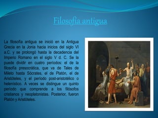 Filosofía antigua
La filosofía antigua se inició en la Antigua
Grecia en la Jonia hacia inicios del siglo VI
a.C. y se prolongó hasta la decadencia del
Imperio Romano en el siglo V d. C. Se la
puede dividir en cuatro períodos: el de la
filosofía presocrática, que va de Tales de
Mileto hasta Sócrates, el de Platón, el de
Aristóteles, y el período post-aristotélico o
helenístico. A veces se distingue un quinto
período que comprende a los filósofos
cristianos y neoplatonistas. Posterior, fueron
Platón y Aristóteles.
 