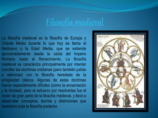 Filosofía medieval
La filosofía medieval es la filosofía de Europa y
Oriente Medio durante lo que hoy se llama el
Medioevo o la Edad Media, que se extiende
aproximadamente desde la caída del Imperio
Romano hasta el Renacimiento. La filosofía
medieval se caracteriza principalmente por intentar
conciliar las doctrinas cristianas (pero también judías
e islámicas) con la filosofía heredada de la
antigüedad clásica. Algunas de estas doctrinas
fueron especialmente difíciles (como la encarnación
y la trinidad), pero el esfuerzo por resolverlas fue el
motor de gran parte de la filosofía medieval, y llevó a
desarrollar conceptos, teorías y distinciones que
heredaría toda la filosofía posterior.
 