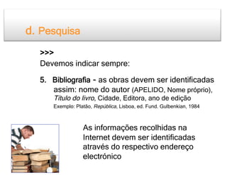 d. Pesquisa
  >>>
  Devemos indicar sempre:

  5. Bibliografia - as obras devem ser identificadas
     assim: nome do autor (APELIDO, Nome próprio),
     Título do livro, Cidade, Editora, ano de edição
     Exemplo: Platão, República, Lisboa, ed. Fund. Gulbenkian, 1984



                 As informações recolhidas na
                 Internet devem ser identificadas
                 através do respectivo endereço
                 electrónico
 
