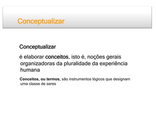 Conceptualizar


Conceptualizar
é elaborar conceitos, isto é, noções gerais
organizadoras da pluralidade da experiência
humana
Conceitos, ou termos, são instrumentos lógicos que designam
uma classe de seres
 