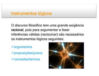 Instrumentos lógicos

O discurso filosófico tem uma grande exigência
racional, pois para argumentar e fazer
inferências válidas (raciocinar) são necessários
os instrumentos lógicos seguintes:

 argumentos
 proposições/juízos
 conceitos/termos
 