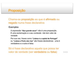 Proposição

Chama-se proposição ao que é afirmado ou
negado numa frase declarativa
Exemplos
 A expressão “Que grande seca!” não é uma proposição.
 É uma exclamação e o seu conteúdo não tem valor de
 verdade
 Por sua vez, frases como “Lisboa é a capital de Portugal”
 ou “Lisboa e Porto são rios” são frases declarativas: uma é
 verdadeira e a outra é falsa

Só é frase declarativa aquela que possa ter
valor de verdade (ser verdadeira ou falsa)                     >>>
 