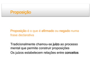 Proposição



Proposição é o que é afirmado ou negado numa
frase declarativa

Tradicionalmente chamou-se juízo ao processo
mental que permite construir proposições
Os juízos estabelecem relações entre conceitos
 