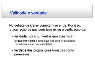 Validade e verdade

No debate de ideias cometem-se erros. Por isso,
a aceitação de qualquer tese exige a verificação da:

  - validade dos argumentos que a justificam
   (argumento válido é aquele que não pode ter premissas
   verdadeiras e uma conclusão falsa)

  - verdade das proposições tomadas como
    premissas
 