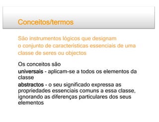 Conceitos/termos

São instrumentos lógicos que designam
o conjunto de características essenciais de uma
classe de seres ou objectos

Os conceitos são
universais - aplicam-se a todos os elementos da
classe
abstractos - o seu significado expressa as
propriedades essenciais comuns a essa classe,
ignorando as diferenças particulares dos seus
elementos
 