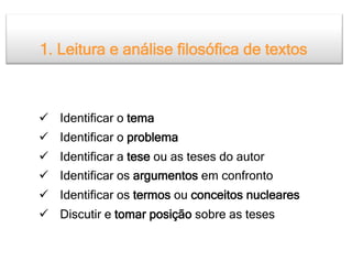 1. Leitura e análise filosófica de textos

Modelo geral

  Identificar o tema
  Identificar o problema
  Identificar a tese ou as teses do autor
  Identificar os argumentos em confronto
  Identificar os termos ou conceitos nucleares
  Discutir e tomar posição sobre as teses
 