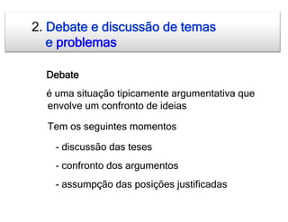 2. Debate e discussão de temas
   e problemas

  Debate
  é uma situação tipicamente argumentativa que
  envolve um confronto de ideias

  Tem os seguintes momentos

   - discussão das teses
   - confronto dos argumentos
   - assumpção das posições justificadas
 