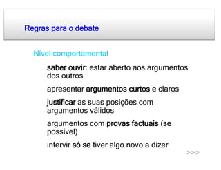 Regras para o debate


a. Nível comportamental
  •    saber ouvir: estar aberto aos argumentos
       dos outros
  •    apresentar argumentos curtos e claros
  •    justificar as suas posições com
       argumentos válidos
  •    argumentos com provas factuais (se
       possível)
  •    intervir só se tiver algo novo a dizer
                                                >>>
 