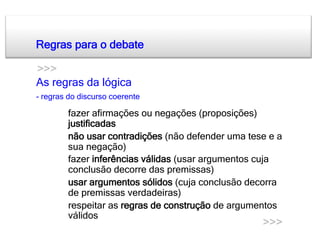 Regras para o debate

>>>
As regras da lógica
- regras do discurso coerente

   •    fazer afirmações ou negações (proposições)
        justificadas
   •    não usar contradições (não defender uma tese e a
        sua negação)
   •    fazer inferências válidas (usar argumentos cuja
        conclusão decorre das premissas)
   •    usar argumentos sólidos (cuja conclusão decorra
        de premissas verdadeiras)
   •    respeitar as regras de construção de argumentos
        válidos
                                                   >>>
 