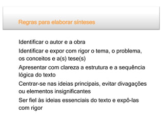 Regras para elaborar sínteses


Identificar o autor e a obra
Identificar e expor com rigor o tema, o problema,
os conceitos e a(s) tese(s)
Apresentar com clareza a estrutura e a sequência
lógica do texto
Centrar-se nas ideias principais, evitar divagações
ou elementos insignificantes
Ser fiel às ideias essenciais do texto e expô-las
com rigor
 