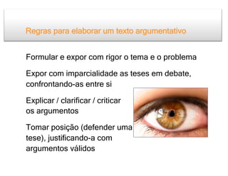 Regras para elaborar um texto argumentativo


Formular e expor com rigor o tema e o problema

Expor com imparcialidade as teses em debate,
confrontando-as entre si

Explicar / clarificar / criticar
os argumentos

Tomar posição (defender uma
tese), justificando-a com
argumentos válidos
 