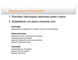 Regras para uma monografia

1. Recolher informação relevante sobre o tema
2. Estabelecer um plano coerente com
 Introdução
 apresentação dos objectivos do trabalho, do tema e da metodologia


 Desenvolvimento
 exposição do tema e formulação do problema
 contextualização do problema
 exposição ordenada da informação recolhida
 defesa e justificação da tese

 Conclusão
 apresentação de uma síntese
 balanço crítico do trabalho
 indicação das fontes
 