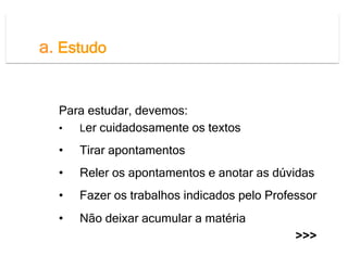 a. Estudo
  Não deixar o estudo para a véspera dos testes!

  Para estudar, devemos:
  •  Ler cuidadosamente os textos

  •    Tirar apontamentos
  •    Reler os apontamentos e anotar as dúvidas
  •    Fazer os trabalhos indicados pelo Professor
  •    Não deixar acumular a matéria
                                              >>>
 
